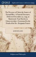 The presence of Christ the source of eternal bliss. A funeral discourse, delivered December 22, 1799, at Shortwood, near Horsley in Gloucestershire, ... by the death of the Rev. Benjamin Francis 1171425341 Book Cover