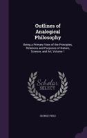Outlines of Analogical Philosophy, Vol. 1 of 2: Being a Primary View of the Principles, Relations and Purposes of Nature, Science, and Art (Classic Reprint) 1357316887 Book Cover