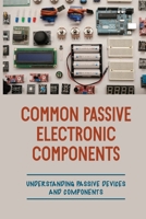Common Passive Electronic Components: Understanding Passive Devices And Components: How To Find Purpose And Construction Of Electronic Components B09B1H7XSX Book Cover