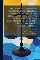 Diccionario Manual De Derecho Administrativo Español Para Uso De Los Funcionarios Dependientes De Los Ministerios De GobernaciÃ3n Y Fomento Y De Los Alcaldes Y Ayuntamientos... (Spanish Edition) 1024620417 Book Cover