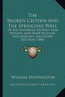 The Broken Cistern, and the Springing Well: Or, the Difference Between Head Notions, and Heart Religion 1147076391 Book Cover