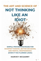 The Art And Science of Not Thinking Like an Idiot: Simple, Proven Strategies for Sharper Thinking, Better Decisions, and Mental Independence (Even If You Flunked Logic) B0GDK94PPT Book Cover