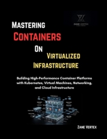 Mastering Containers On Virtualized Infrastructure: Building High-Performance Container Platforms with Kubernetes, Virtual Machines, Networking, and Cloud Infrastructure B0HJ6WHZWF Book Cover