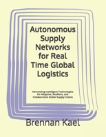 Autonomous Supply Networks for Real Time Global Logistics: Harnessing Intelligent Technologies for Adaptive, Resilient, and Collaborative Global Supply Chains B0GHY3HRG8 Book Cover