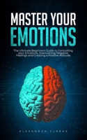Master your Emotions: The Ultimate Guide to Controlling your Emotions, Overcoming Negative Feelings and Creating a Positive Attitude B0B14N2CKZ Book Cover