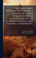 Los Ã inco Libros Primeros De La Cronica General De España. [followed By] Las AntigÃ1/4edades De Las Ciudades De España, Que Escrebia A. De Morales... 102462854X Book Cover