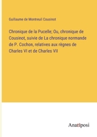 Chronique de la Pucelle; Ou, chronique de Cousinot, suivie de La chronique normande de P. Cochon, relatives aux règnes de Charles VI et de Charles VII 3382726343 Book Cover