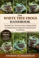 THE WHITE TREE FROGS HANDBOOK: Complete Care, Terrarium Setup, Feeding, Health, and Habitat Guide for Beginners and Experienced Frog Keepers B0GWYGWN87 Book Cover