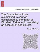 The Character of Anna exemplified: A sermon occasioned by the death of Elizabeth Petrie and comprising an account of her life, etc. 1241310920 Book Cover