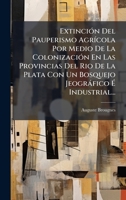 ExtinciÃ3n Del Pauperismo AgrÃ-cola Por Medio De La ColonizaciÃ3n En Las Provincias Del Rio De La Plata Con Un Bosquejo Jeogràfico à Industrial... (Spanish Edition) 1024674398 Book Cover