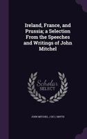 Ireland, France, and Prussia; A Selection From the Speeches and Writings of John Mitchel 1176720678 Book Cover