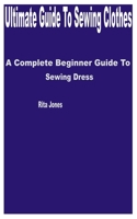 Ultimate Guide to Sewing Clothes: A Complete Beginner Guide to Sewing Dress B0C481P6YK Book Cover
