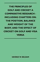 The Principles of Golf and Cricket - A Comparative Research - Including Chapters on: the Position, Balance and Weight of the Body, and the Effect of Cricket on Golf and Visa Versa 1445524074 Book Cover