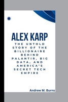 ALEX KARP: THE UNTOLD STORY OF THE BILLIONAIRE BEHIND PALANTIR, BIG DATA, AND AMERICA’S SECRET TECH EMPIRE B0F5HQ5GV7 Book Cover