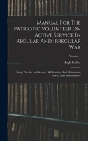 Manual For The Patriotic Volunteer On Active Service In Regular And Irregular War: Being The Art And Science Of Obtaining And Maintaining Liberty And Independence, Volume 1 1016867409 Book Cover