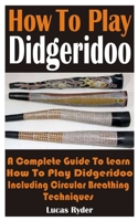 How To Play Didgeridoo: A Complete Guide To Learn How To Play Didgeridoo Including Circular Breathing Techniques B08YF11YZ8 Book Cover