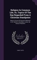 Religion In Common Life, Or, Topics Of The Day Regarded From A Christian Standpoint: Being A Course Of Sermons Delivered At St. Martin-in-the-fields, London, By Various Preachers... 1342744640 Book Cover