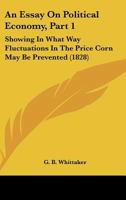 An Essay on Political Economy, Part 1: Showing in What Way Fluctuations in the Price Corn May Be Prevented 116530418X Book Cover