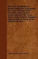 Hints for Six Months in Europe: Being the Programme of a Tour Through Parts of France, Italy, Austria, Saxony, Prussia, the Tyrol, Switzerland, Holland, Belgium, England and Scotland, in the Summer of 1357480709 Book Cover