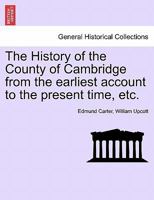 The History of the County of Cambridge, From the Earliest Account to the Present Time. a Particular Account of the Antient and Modern Cambridge, With ... Several Parishes Therein. By Edmund Carter 117136573X Book Cover