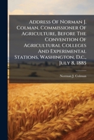 Address Of Norman J. Colman, Commissioner Of Agriculture, Before The Convention Of Agricultural Colleges And Experimental Stations, Washington, D.c., July 8, 1885 1247941221 Book Cover