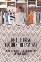Decluttering Clothes The Easy Way: How To Declutter The Clothes In Your Closet: Closet Full Of Clothes But Nothing To Wear B09BM4XLT4 Book Cover