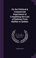 On The Political And Commercial Importance Of Completing The Line Of Railway From Halifax To Quebec 101527062X Book Cover