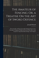 The Amateur of Fencing; Or, a Treatise On the Art of Sword Defence: Theoretically and Experimentally Explained Upon New Principles; Designed Chiefly ... a Superficial Knowledge of the Subject 1016331649 Book Cover
