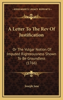A Letter To The Rev Of Justification: Or The Vulgar Notion Of Imputed Righteousness Shown To Be Groundless (1766) 0548586578 Book Cover