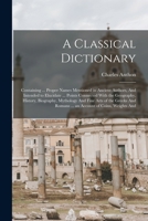 A Classical Dictionary: Containing ... Proper Names Mentioned in Ancient Authors, And Intended to Elucidate ... Points Connected With the Geography, ... Romans ... an Account of Coins, Weights And 1018060510 Book Cover