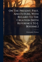On The Present, Past, And Future, With Regard To The Creation [with Reference To J. Boehme.] 1024491935 Book Cover