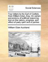 Four Letters to the Earl of Carlisle from William Eden, Esq.: On Certain Perversions of Political Reasoning, and on the Nature, Progress, and Effect of Party Spirit and of Parties. 1275771440 Book Cover