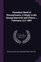 President Reed of Pennsylvania. a Reply to Mr. George Bancroft and Others ... February, A.D. 1867 1378022726 Book Cover