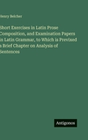 Short Exercises in Latin Prose Composition, and Examination Papers in Latin Grammar, to Which is Previxed a Brief Chapter on Analysis of Sentences 3388440891 Book Cover
