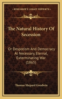 The natural history of secession, or, Despotism and democracy at necessary, eternal, exterminating w 1010170279 Book Cover