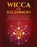 Wicca for Beginners: The Ultimate guide to Wiccan Magic, Traditions, Rituals and Deities. How to follow the Witchcraft Path for the solitary practitioner 1802688129 Book Cover