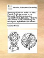 Remarks of Colonel Muller on John Francis Erskine's answer to his Memorial, To which are added, copies of letters, between J F Erskine and Colonel ... the raising of a regiment in Switzerland 1171474377 Book Cover