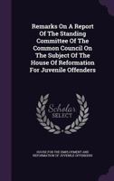 Remarks On A Report Of The Standing Committee Of The Common Council On The Subject Of The House Of Reformation For Juvenile Offenders... 1346394520 Book Cover