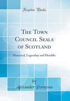 The Town Council Seals of Scotland: Historical, Legendary and Heraldic (Classic Reprint) 1148548211 Book Cover