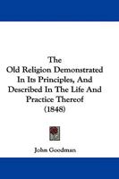 The old religion demonstrated in its principles and described in the life and practices thereof by John Goodman. 1104661829 Book Cover