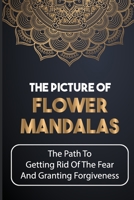 The Picture Of Flower Mandalas: The Path To Getting Rid Of The Fear And Granting Forgiveness: Mysteries Of The Inner World B09DMXTJ37 Book Cover