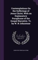 Contemplations on the Sufferings of Jesus Christ, with an Explanatory Paraphrase of the Gospel Narrative. Tr. by W. N Johnstone 1357301057 Book Cover