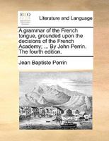 A grammar of the French tongue, grounded upon the decisions of the French Academy; ... By John Perrin. The fourth edition. 1170965105 Book Cover