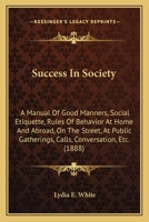 Success In Society: A Manual Of Good Manners, Social Etiquette, Rules Of Behavior At Home And Abroad, On The Street, At Public Gatherings, Calls, Conversation, ... (Kessinger Publishing's Rare Reprint 1015725619 Book Cover