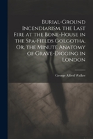 Burial-Ground Incendiarism. the Last Fire at the Bone-House in the Spa-Fields Golgotha, Or, the Minute Anatomy of Grave-Digging in London 1021211915 Book Cover