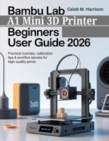 Bambu Lab A1 Mini 3D Printer Beginners User Guide 2026: Practical Tutorials, Calibration Tips & Workflow Secrets for High-Quality Prints B0G7Z5R9B4 Book Cover