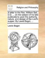 A letter to the Rev. William Bell, D.D. ... on the subject of his late publications upon the authority, nature, and design of the Lord's supper. By Lewis Bagot, ... 1140916971 Book Cover