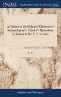 A Defence of the Bishop of Chichester's Sermon Upon K. Charles's Martyrdom. In Answer to Mr. P. C.'s Letter 1140777653 Book Cover