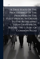 A true state of the proceedings of the prisoners in the Fleet-Prison, in order to the redressing their grievances, before the Court of Common-Pleas. 1247337421 Book Cover