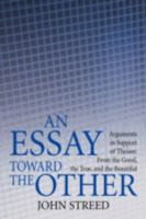An Essay toward the Other: Arguments in Support of Theism: From the Good, the True, and the Beautiful 0595467288 Book Cover